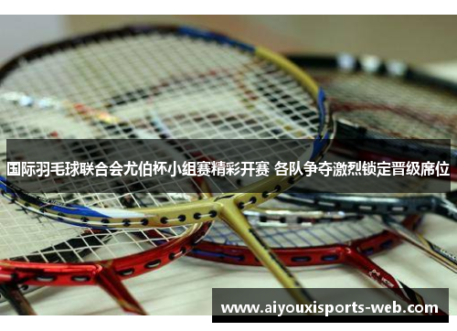 国际羽毛球联合会尤伯杯小组赛精彩开赛 各队争夺激烈锁定晋级席位