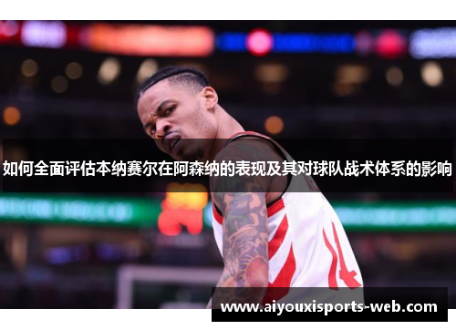 如何全面评估本纳赛尔在阿森纳的表现及其对球队战术体系的影响