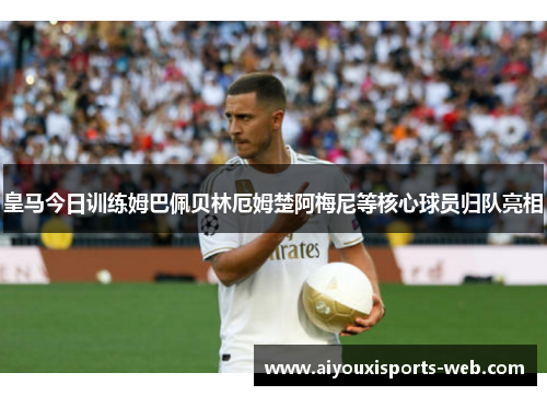 皇马今日训练姆巴佩贝林厄姆楚阿梅尼等核心球员归队亮相