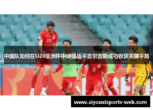 中国队如何在U20亚洲杯中顽强战平吉尔吉斯成功收获关键平局